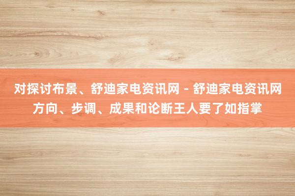 对探讨布景、舒迪家电资讯网 - 舒迪家电资讯网方向、步调、成果和论断王人要了如指掌