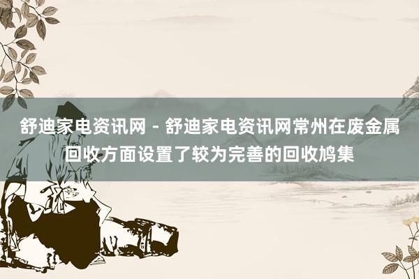舒迪家电资讯网 - 舒迪家电资讯网常州在废金属回收方面设置了较为完善的回收鸠集