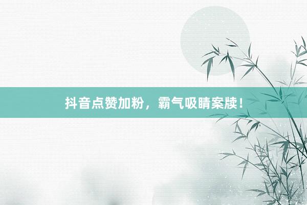 抖音点赞加粉，霸气吸睛案牍！