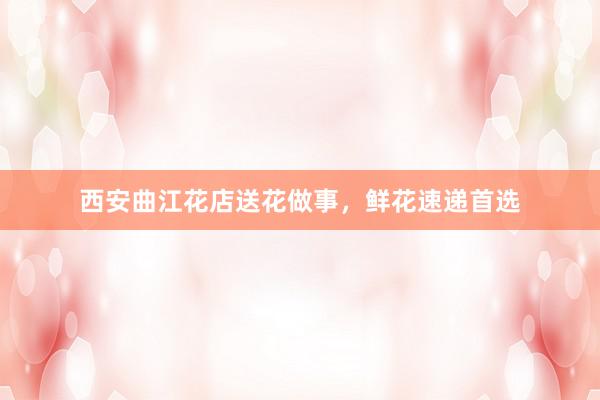 西安曲江花店送花做事，鲜花速递首选