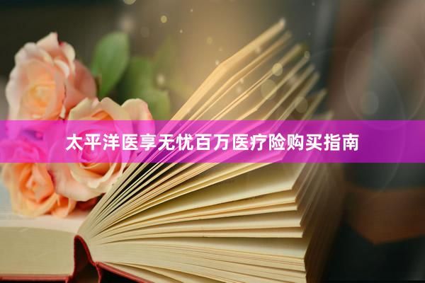 太平洋医享无忧百万医疗险购买指南